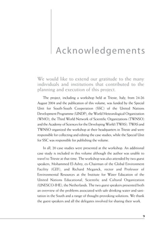 Acknowledgements

We would like to extend our gratitude to the many
individuals and institutions that contributed to the
planning and execution of this project.
    The project, including a workshop held at Trieste, Italy, from 24-26
August 2004 and the publication of this volume, was funded by the Special
Unit for South-South Cooperation (SSC) of the United Nations
Development Programme (UNDP), the World Meteorological Organization
(WMO), the Third World Network of Scientific Organizations (TWNSO)
and the Academy of Sciences for the Developing World (TWAS). TWAS and
TWNSO organized the workshop at their headquarters in Trieste and were
responsible for collecting and editing the case studies, while the Special Unit
for SSC was responsible for publishing the volume.

    In all, 20 case studies were presented at the workshop. An additional
case study is included in this volume although the author was unable to
travel to Trieste at that time. The workshop was also attended by two guest
speakers, Mohammed El-Ashry, ex-Chairman of the Global Environment
Facility (GEF), and Richard Meganck, rector and Professor of
Environmental Resources at the Institute for Water Education of the
United Nations Educational, Scientific and Cultural Organization
(UNESCO-IHE), the Netherlands. The two guest speakers presented both
an overview of the problems associated with safe drinking water and sani-
tation in the South and a range of thought-provoking solutions. We thank
the guest speakers and all the delegates involved for sharing their work.



                                                                              9
 