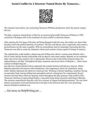 Social Conflict In A Streetcar Named Desire By Tennessee...
The streetcar name desire: two contrasting Tennessee Williams productions show the need to respect
the text
The play a streetcar named desire written by an american playwright Tennessee Williams in 1984
caused the 180 degree shift in the treatment of social conflict in american theater.
After opening the first page of the play and being dragged inside the story, the readers are shown that
the play consist the perfect harmony of contrasts. The new and old era, men s superiority and women s
powerlessness are the main examples. With an extraordinary and yet stunningly interesting plot line,
Tennessee was able to create the characters where each consists various aspect of change in america.
The original play script handles a depressing and stifling story about a woman name blanche who s
full of vanity and her hostile relationship with an abusive men name stanley. Blanche set an extremely
high value in her class and how she is represented. However due to her broke financial status, her
representation is all fake. Throughout the play, numerous and severe flaws of blanche s ... Show more
content on Helpwriting.net ...
Just like how mutual hatred of theirs represents the contrast between old and new america. While
Blanche represents old america with romanticism, class importance, desire for cleanliness, being
noble. Stanley represents the ideal new american men. Working in factory handling a machine, having
an masculine body, having stifling heat atmosphere and not valuing how he s represented. Sexual
tensions between them which are sparsely shown throughout the play portrays a big symbol of the
Tennessee intention of representing Stanley s masculine body being extremely attracting to Blanche.
The streetcar named desire therefore calls for a mixture of elegant and daring portrayal. The way these
features and quality lived and harmonized in the play in the direction done by a new promising
director Richard Lansbrook was
... Get more on HelpWriting.net ...
 