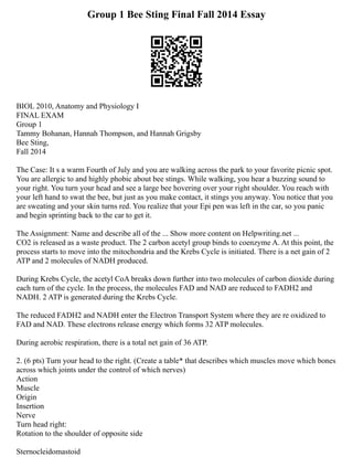 Group 1 Bee Sting Final Fall 2014 Essay
BIOL 2010, Anatomy and Physiology I
FINAL EXAM
Group 1
Tammy Bohanan, Hannah Thompson, and Hannah Grigsby
Bee Sting,
Fall 2014
The Case: It s a warm Fourth of July and you are walking across the park to your favorite picnic spot.
You are allergic to and highly phobic about bee stings. While walking, you hear a buzzing sound to
your right. You turn your head and see a large bee hovering over your right shoulder. You reach with
your left hand to swat the bee, but just as you make contact, it stings you anyway. You notice that you
are sweating and your skin turns red. You realize that your Epi pen was left in the car, so you panic
and begin sprinting back to the car to get it.
The Assignment: Name and describe all of the ... Show more content on Helpwriting.net ...
CO2 is released as a waste product. The 2 carbon acetyl group binds to coenzyme A. At this point, the
process starts to move into the mitochondria and the Krebs Cycle is initiated. There is a net gain of 2
ATP and 2 molecules of NADH produced.
During Krebs Cycle, the acetyl CoA breaks down further into two molecules of carbon dioxide during
each turn of the cycle. In the process, the molecules FAD and NAD are reduced to FADH2 and
NADH. 2 ATP is generated during the Krebs Cycle.
The reduced FADH2 and NADH enter the Electron Transport System where they are re oxidized to
FAD and NAD. These electrons release energy which forms 32 ATP molecules.
During aerobic respiration, there is a total net gain of 36 ATP.
2. (6 pts) Turn your head to the right. (Create a table* that describes which muscles move which bones
across which joints under the control of which nerves)
Action
Muscle
Origin
Insertion
Nerve
Turn head right:
Rotation to the shoulder of opposite side
Sternocleidomastoid
 