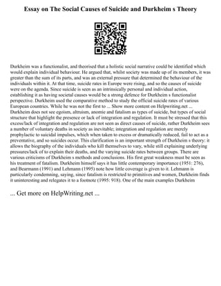Essay on The Social Causes of Suicide and Durkheim s Theory
Durkheim was a functionalist, and theorised that a holistic social narrative could be identified which
would explain individual behaviour. He argued that, whilst society was made up of its members, it was
greater than the sum of its parts, and was an external pressure that determined the behaviour of the
individuals within it. At that time, suicide rates in Europe were rising, and so the causes of suicide
were on the agenda. Since suicide is seen as an intrinsically personal and individual action,
establishing it as having societal causes would be a strong defence for Durkheim s functionalist
perspective. Durkheim used the comparative method to study the official suicide rates of various
European countries. While he was not the first to ... Show more content on Helpwriting.net ...
Durkheim does not see egoism, altruism, anomie and fatalism as types of suicide, but types of social
structure that highlight the presence or lack of integration and regulation. It must be stressed that this
excess/lack of integration and regulation are not seen as direct causes of suicide, rather Durkheim sees
a number of voluntary deaths in society as inevitable; integration and regulation are merely
prophylactic to suicidal impulses, which when taken to excess or dramatically reduced, fail to act as a
preventative, and so suicides occur. This clarification is an important strength of Durkheim s theory: it
allows the biography of the individuals who kill themselves to vary, while still explaining underlying
pressures/lack of to explain their deaths, and the varying suicide rates between groups. There are
various criticisms of Durkheim s methods and conclusions. His first great weakness must be seen as
his treatment of fatalism. Durkheim himself says it has little contemporary importance (1951: 276),
and Bearmann (1991) and Lehmann (1995) note how little coverage is given to it. Lehmann is
particularly condemning, saying, since fatalism is restricted to primitives and women, Durkheim finds
it uninteresting and relegates it to a footnote (1995: 918). One of the main examples Durkheim
... Get more on HelpWriting.net ...
 