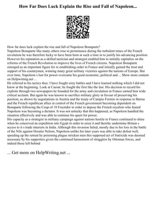 How Far Does Luck Explain the Rise and Fall of Napoleon...
How far does luck explain the rise and fall of Napoleon Bonaparte?
Napoleon Bonaparte like many others rose to prominence during the turbulent times of the French
revolution he was therefore lucky to have been born at such a time in to justify his advancing position.
However his reputation as a skilled tactician and strategist enabled him to initially capitalize on the
reforms of the French Revolution to improve the lives of French citizens. Napoleon Bonaparte
emerged as an important figure for re establishing order in France and initially gained the trust and
support of his countrymen, winning many great military victories against the nations of Europe. But
over time, Napoleon s lust for power overcame his good economic, political and ... Show more content
on Helpwriting.net ...
He referred to his tactics thus: I have fought sixty battles and I have learned nothing which I did not
know at the beginning. Look at Caesar; he fought the first like the last. His decision to record his
exploits through two newspapers he founded for the army and circulation in France earned him wide
critical acclaim. But again he was known to sacrifice military glory in favour of preserving his
position, as shown by negotiations in Austria and the treaty of Campio Formio in response to Barras
and the French republican allies in control of the French government becoming dependent on
Bonaparte following the Coup of 18 Fructidor in order to depose the French royalists who feared
Napoleon was becoming a dictator. It was not unlucky that this happened, as Napoleon handled the
situation effectively and was able to continue his quest for power.
His capacity as a strategist in military campaign against nations hostile to France continued to shine
when he conceived an expedition into Egypt in order to seize it and thereby undermine Britain s
access to it s trade interests in India. Although this invasion failed, mostly due to his loss in the battle
of the Nile against Horatio Nelson, Napoleon unlike his later years was able to take defeat well,
speeding up the retreat by poisoning plague stricken men this supposed act of fratricide was deemed
necessary by his supporters given the continued harassment of stragglers by Ottoman forces, and
indeed those left behind
... Get more on HelpWriting.net ...
 
