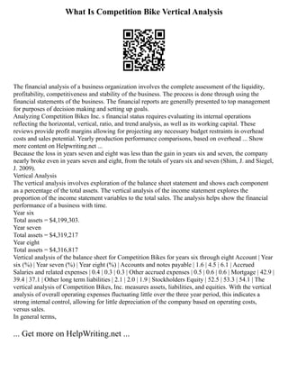 What Is Competition Bike Vertical Analysis
The financial analysis of a business organization involves the complete assessment of the liquidity,
profitability, competitiveness and stability of the business. The process is done through using the
financial statements of the business. The financial reports are generally presented to top management
for purposes of decision making and setting up goals.
Analyzing Competition Bikes Inc. s financial status requires evaluating its internal operations
reflecting the horizontal, vertical, ratio, and trend analysis, as well as its working capital. These
reviews provide profit margins allowing for projecting any necessary budget restraints in overhead
costs and sales potential. Yearly production performance comparisons, based on overhead ... Show
more content on Helpwriting.net ...
Because the loss in years seven and eight was less than the gain in years six and seven, the company
nearly broke even in years seven and eight, from the totals of years six and seven (Shim, J. and Siegel,
J. 2009).
Vertical Analysis
The vertical analysis involves exploration of the balance sheet statement and shows each component
as a percentage of the total assets. The vertical analysis of the income statement explores the
proportion of the income statement variables to the total sales. The analysis helps show the financial
performance of a business with time.
Year six
Total assets = $4,199,303.
Year seven
Total assets = $4,319,217
Year eight
Total assets = $4,316,817
Vertical analysis of the balance sheet for Competition Bikes for years six through eight Account | Year
six (%) | Year seven (%) | Year eight (%) | Accounts and notes payable | 1.6 | 4.5 | 6.1 | Accrued
Salaries and related expenses | 0.4 | 0.3 | 0.3 | Other accrued expenses | 0.5 | 0.6 | 0.6 | Mortgage | 42.9 |
39.4 | 37.1 | Other long term liabilities | 2.1 | 2.0 | 1.9 | Stockholders Equity | 52.5 | 53.3 | 54.1 | The
vertical analysis of Competition Bikes, Inc. measures assets, liabilities, and equities. With the vertical
analysis of overall operating expenses fluctuating little over the three year period, this indicates a
strong internal control, allowing for little depreciation of the company based on operating costs,
versus sales.
In general terms,
... Get more on HelpWriting.net ...
 