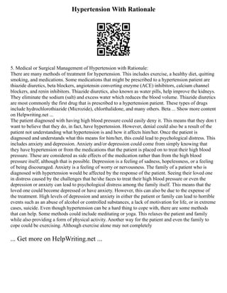 Hypertension With Rationale
5. Medical or Surgical Management of Hypertension with Rationale:
There are many methods of treatment for hypertension. This includes exercise, a healthy diet, quitting
smoking, and medications. Some medications that might be prescribed to a hypertension patient are
thiazide diuretics, beta blockers, angiotensin converting enzyme (ACE) inhibitors, calcium channel
blockers, and renin inhibitors. Thiazide diuretics, also known as water pills, help improve the kidneys.
They eliminate the sodium (salt) and excess water which reduces the blood volume. Thiazide diuretics
are most commonly the first drug that is prescribed to a hypertension patient. These types of drugs
include hydrochlorothiazide (Microzide), chlorthalidone, and many others. Beta ... Show more content
on Helpwriting.net ...
The patient diagnosed with having high blood pressure could easily deny it. This means that they don t
want to believe that they do, in fact, have hypertension. However, denial could also be a result of the
patient not understanding what hypertension is and how it affects him/her. Once the patient is
diagnosed and understands what this means for him/her, this could lead to psychological distress. This
includes anxiety and depression. Anxiety and/or depression could come from simply knowing that
they have hypertension or from the medications that the patient is placed on to treat their high blood
pressure. These are considered as side effects of the medication rather than from the high blood
pressure itself, although that is possible. Depression is a feeling of sadness, hopelessness, or a feeling
of being discouraged. Anxiety is a feeling of worry or nervousness. The family of a patient who is
diagnosed with hypertension would be affected by the response of the patient. Seeing their loved one
in distress caused by the challenges that he/she faces to treat their high blood pressure or even the
depression or anxiety can lead to psychological distress among the family itself. This means that the
loved one could become depressed or have anxiety. However, this can also be due to the expense of
the treatment. High levels of depression and anxiety in either the patient or family can lead to horrible
events such as an abuse of alcohol or controlled substances, a lack of motivation for life, or in extreme
cases, suicide. Even though hypertension can be a hard thing to cope with, there are some methods
that can help. Some methods could include meditating or yoga. This relaxes the patient and family
while also providing a form of physical activity. Another way for the patient and even the family to
cope could be exercising. Although exercise alone may not completely
... Get more on HelpWriting.net ...
 