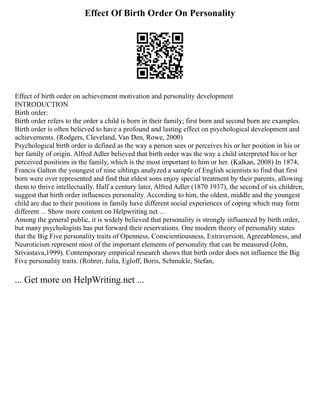 Effect Of Birth Order On Personality
Effect of birth order on achievement motivation and personality development
INTRODUCTION
Birth order:
Birth order refers to the order a child is born in their family; first born and second born are examples.
Birth order is often believed to have a profound and lasting effect on psychological development and
achievements. (Rodgers, Cleveland, Van Den, Rowe, 2000)
Psychological birth order is defined as the way a person sees or perceives his or her position in his or
her family of origin. Alfred Adler believed that birth order was the way a child interpreted his or her
perceived positions in the family, which is the most important to him or her. (Kalkan, 2008) In 1874,
Francis Galton the youngest of nine siblings analyzed a sample of English scientists to find that first
born were over represented and find that eldest sons enjoy special treatment by their parents, allowing
them to thrive intellectually. Half a century later, Alfred Adler (1870 1937), the second of six children,
suggest that birth order influences personality. According to him, the oldest, middle and the youngest
child are due to their positions in family have different social experiences of coping which may form
different ... Show more content on Helpwriting.net ...
Among the general public, it is widely believed that personality is strongly influenced by birth order,
but many psychologists has put forward their reservations. One modern theory of personality states
that the Big Five personality traits of Openness, Conscientiousness, Extraversion, Agreeableness, and
Neuroticism represent most of the important elements of personality that can be measured (John,
Srivastava,1999). Contemporary empirical research shows that birth order does not influence the Big
Five personality traits. (Rohrer, Julia, Egloff, Boris, Schmukle, Stefan,
... Get more on HelpWriting.net ...
 