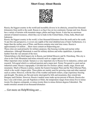 Short Essay About Russia
Russia, the biggest country in the world and incredibly diverse in its ethnicity, around four thousand
kilometers from north to the south. Russia is so big it lies on two continents: Europe and Asia. Russia
has a variety of terrains with mountain ranges, plains and large forests. It also has an enormous
amount of natural resources, which they use to trade in the United States, China, India, Brazil and
Indonesia.
Russia, the biggest country in the world, is four thousand kilometers from the north end to the south.
To put this into perspective, it covers one eighth of the total inhabited area of land. Furthermore, it is
larger than the surface area of Pluto, and Russia contains nine total time zones. Russia is
approximately 6.6 million ... Show more content on Helpwriting.net ...
These cities are used primarily for military purposes, like housing warship and nuclear strike
submarines. Although Murmansk is used for military defense and strike capabilities, it produces
lumber from the vast amount of the trees.
Yekaterinburg is the third largest city in Russia, just behind Moscow and St. Petersburg. This city is
close to the Urals Mountains and mines minerals such as: copper and iron.
Other important cities include: Samara is a very important city to Russia for its industries, culture and
research. Volvograd which is a railroad junction and a major port. Nizniy Novgorod is a port and an
industrial center. Russia s topography is divided into five biomes: plains, tundra, taiga, forests and
mountains. Much of Russia is plains, mainly the Eastern European Plain and the West Siberian Plain,
which is the world s largest plain. These plains are mainly used for growing crops and other material
such as cotton. However, with the flux of the weather and harsh winters, crops experience freezing
and drought. The plains are flat and rarely interrupted by hills and mountains, they extend into
Hungary and Ukraine. However, Russia s tundral zones make up ten percent of Russia. Russia also
has a very cold winter, just ask Napoleon or Hitler, the temperature ranges from minus five to minus
twenty five degrees centigrade, or minus twenty three to minus thirteen degrees Fahrenheit. The
tundra stretches around seven thousand kilometers
... Get more on HelpWriting.net ...
 