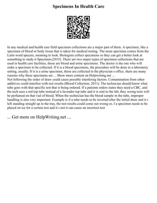 Specimens In Health Care
In any medical and health care field specimen collections are a major part of them. A specimen, like a
specimen of blood or body tissue that is taken for medical testing. The noun specimen comes from the
Latin word specere, meaning to look. Biologists collect specimens so they can get a better look at
something to study it Specimen.(2015). There are two major types of specimen collections that are
used in health care facilities, those are blood and urine specimens. The doctor is the one who will
order a specimen to be collected. If it is a blood specimens, the procedure will be done in a laboratory
setting, usually. If it is a urine specimen, those are collected in the physician s office. there are many
reasons why these specimens are ... Show more content on Helpwriting.net ...
Not following the order of draw could cause possible interfering factors. Contamination from other
additives could interfere with test results (Blood Collection, 2011). The technician should know what
tube goes with that specific test that is being ordered. If a patients orders states they need a CBC, and
the tech uses a red top tube instead of a lavender top tube and it is sent to the lab, they wrong tests will
be perfumed on that vial of blood. When the technician has the blood sample in the tube, improper
handling is also very important. Example is if a tube needs to be inverted after the initial draw and it s
left standing straight up in the tray, the test results could come out wrong or, f a specimen needs to be
placed on ice for a certain test and it s not it can cause an incorrect test
... Get more on HelpWriting.net ...
 