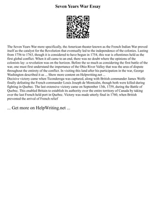Seven Years War Essay
The Seven Years War more specifically, the American theater known as the French Indian War proved
itself as the catalyst for the Revolution that eventually led to the independence of the colonies. Lasting
from 1756 to 1763, though it is considered to have begun in 1754, this war is oftentimes held as the
first global conflict. When it all came to an end, there was no doubt where the opinions of the
colonists lay: a revolution was on the horizon. Before the so much as considering the first battle of the
war, one must first understand the importance of the Ohio River Valley that was the area of dispute
throughout the entirety of the conflict. In visiting this land after his participation in the war, George
Washington described it as ... Show more content on Helpwriting.net ...
Decisive victory came when Ticonderoga was captured, along with British commander James Wolfe
finally defeating the French commander Louis Joseph de Montcalm, though both were killed during
fighting in Quebec. The last extensive victory came on September 13th, 1759, during the Battle of
Quebec. This enabled Britain to establish its authority over the entire territory of Canada by taking
over the last French held port in Quebec. Victory was made utterly final in 1760, when British
prevented the arrival of French relief
... Get more on HelpWriting.net ...
 