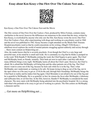 Essay about Ken Kesey s One Flew Over The Cukoos Nest and...
Ken Kesey s One Flew Over The Cukoos Nest and the Movie
The film version of One Flew Over the Cuckoo s Nest, produced by Milos Forman, contains many
similarities to the novel, however the differences are numerous to the extent that the story, written by
Ken Kesey, is overlooked by anyone who only saw the film. Ken Kesey wrote the novel, One Flew
Over the Cuckoo s Nest, after experimenting with drugs and working on a psychiatric ward in 1960
and the novel was published in 1962. Kesey became a night attendant on the Menlo Park Veterans
Hospital psychiatric ward so that he could concentrate on his writing. (Magill 1528) Kesey s
rebellious novel explores the world of mental patients struggling against authority and society through
... Show more content on Helpwriting.net ...
Also, the reader knows that he is severely psychotic. Even though the Chief is a very large and
powerful man, in his mind he is small and weak. He is constantly in a fog that he thinks is pumped on
to the ward. With Randle P. McMurphy joining the ward, the Chief begins to grow again. The Chief
and McMurphy bond, as friends, instantly. Their beds are next to each other s and they talk about
many different things every night. McMurphy learns all about the Chief s past. However, the Chief is
afraid. He is afraid that McMurphy will bring him and the other patients out of the fog. The Chief
doesn t want to come out of the fog, because he feels safe while he is in the fog. That s what
McMurphy can t understand, us wanting to be safe. He keeps trying to drag us out of the fog, out in
the open where we d be easy to get at. (114) In the end, through their friendship, McMurphy brings the
Chief back to reality and he makes him big again. Chief Bromden is not afraid to be out of the fog and
he is grateful to McMurphy. He is so grateful; in fact, he returns the favor after McMurphy s lobotomy
and suffocates him, to set him free. In the film, however, Randle P. McMurphy is considered the main
character. The story starts with McMurphy being admitted into the psychiatric hospital. He is a strong
individual who pretends to be crazy to get out of working in a prison. The film centers on McMurphy
s character and his
... Get more on HelpWriting.net ...
 