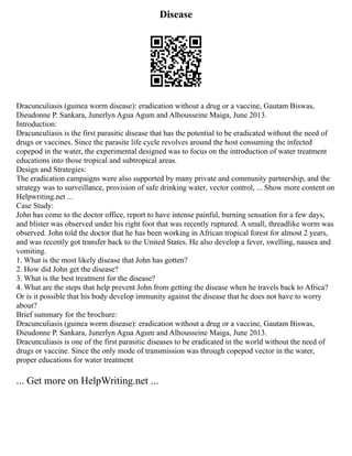 Disease
Dracunculiasis (guinea worm disease): eradication without a drug or a vaccine, Gautam Biswas,
Dieudonne P. Sankara, Junerlyn Agua Agum and Alhousseine Maiga, June 2013.
Introduction:
Dracunculiasis is the first parasitic disease that has the potential to be eradicated without the need of
drugs or vaccines. Since the parasite life cycle revolves around the host consuming the infected
copepod in the water, the experimental designed was to focus on the introduction of water treatment
educations into those tropical and subtropical areas.
Design and Strategies:
The eradication campaigns were also supported by many private and community partnership, and the
strategy was to surveillance, provision of safe drinking water, vector control, ... Show more content on
Helpwriting.net ...
Case Study:
John has come to the doctor office, report to have intense painful, burning sensation for a few days,
and blister was observed under his right foot that was recently ruptured. A small, threadlike worm was
observed. John told the doctor that he has been working in African tropical forest for almost 2 years,
and was recently got transfer back to the United States. He also develop a fever, swelling, nausea and
vomiting.
1. What is the most likely disease that John has gotten?
2. How did John get the disease?
3. What is the best treatment for the disease?
4. What are the steps that help prevent John from getting the disease when he travels back to Africa?
Or is it possible that his body develop immunity against the disease that he does not have to worry
about?
Brief summary for the brochure:
Dracunculiasis (guinea worm disease): eradication without a drug or a vaccine, Gautam Biswas,
Dieudonne P. Sankara, Junerlyn Agua Agum and Alhousseine Maiga, June 2013.
Dracunculiasis is one of the first parasitic diseases to be eradicated in the world without the need of
drugs or vaccine. Since the only mode of transmission was through copepod vector in the water,
proper educations for water treatment
... Get more on HelpWriting.net ...
 