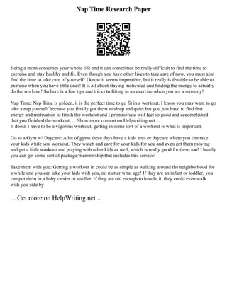 Nap Time Research Paper
Being a mom consumes your whole life and it can sometimes be really difficult to find the time to
exercise and stay healthy and fit. Even though you have other lives to take care of now, you must also
find the time to take care of yourself! I know it seems impossible, but it really is feasible to be able to
exercise when you have little ones! It is all about staying motivated and finding the energy to actually
do the workout! So here is a few tips and tricks to fitting in an exercise when you are a mommy!
Nap Time: Nap Time is golden, it is the perfect time to go fit in a workout. I know you may want to go
take a nap yourself because you finally got them to sleep and quiet but you just have to find that
energy and motivation to finish the workout and I promise you will feel so good and accomplished
that you finished the workout. ... Show more content on Helpwriting.net ...
It doesn t have to be a vigorous workout, getting in some sort of a workout is what is important.
Go to a Gym w/ Daycare: A lot of gyms these days have a kids area or daycare where you can take
your kids while you workout. They watch and care for your kids for you and even get them moving
and get a little workout and playing with other kids as well, which is really good for them too! Usually
you can get some sort of package/membership that includes this service!
Take them with you: Getting a workout in could be as simple as walking around the neighborhood for
a while and you can take your kids with you, no matter what age! If they are an infant or toddler, you
can put them in a baby carrier or stroller. If they are old enough to handle it, they could even walk
with you side by
... Get more on HelpWriting.net ...
 