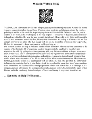 Winston Watson Essay
TUCSON, Ariz. Instruments are the first thing to greet a person entering the room. A piano sits by the
window, a saxophone close by and Brice Winston, a jazz musician and educator, sits on the couch, a
painting as soulful as the music he plays hanging on the wall behind him. Winston s love for jazz is
evident in his room, in his teaching and in the way he plays. The success of Tucson s jazz community
is largely owed to him. His love for jazz, he said, started early. He owed it to his father and his middle
school, who introduced him to the flute, his very first instrument. According to Winston, after his first
concert he went to his father who then shared with his son the music that Winston is now inspired by.
He lists his sources of ... Show more content on Helpwriting.net ...
But Winston claimed the way in which he and his fellow instructors educate are what contribute to the
success of the Institute. All of us coming together has proven to be an effective model of jazz
education, he said. By giving them this experience with jazz, Winston said that he hoped, at the very
least, to make jazz fans of all the students that come into the organization. To take those experiences
and to sew those seeds in aspiring musicians and getting a response is...is really cool, he said with a
smile. It is an important aspect of his life because, to him, it is a means of connection. He admits that
for him, personally, he sees it as a connection with his father. The man who gave him the opportunity
to become the musician that he is now. I don t think it s an unfamiliar story for a lot of jazz musicians.
It s a connection. It s a connection to other people but it s more than that as well. It is a lineage. It is a
unique American artform and it s an important part of American history. So, for me to be a part of that
history, and to be continuing that cultural part of American history, is important. It enriches our
... Get more on HelpWriting.net ...
 