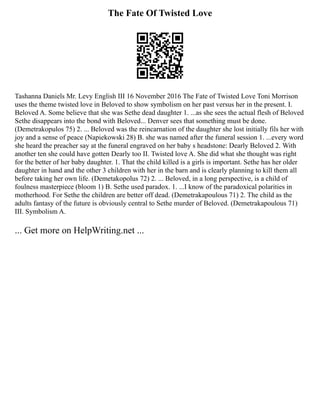 The Fate Of Twisted Love
Tashanna Daniels Mr. Levy English III 16 November 2016 The Fate of Twisted Love Toni Morrison
uses the theme twisted love in Beloved to show symbolism on her past versus her in the present. I.
Beloved A. Some believe that she was Sethe dead daughter 1. ...as she sees the actual flesh of Beloved
Sethe disappears into the bond with Beloved... Denver sees that something must be done.
(Demetrakopulos 75) 2. ... Beloved was the reincarnation of the daughter she lost initially fils her with
joy and a sense of peace (Napiekowski 28) B. she was named after the funeral session 1. ...every word
she heard the preacher say at the funeral engraved on her baby s headstone: Dearly Beloved 2. With
another ten she could have gotten Dearly too II. Twisted love A. She did what she thought was right
for the better of her baby daughter. 1. That the child killed is a girls is important. Sethe has her older
daughter in hand and the other 3 children with her in the barn and is clearly planning to kill them all
before taking her own life. (Demetakopolus 72) 2. ... Beloved, in a long perspective, is a child of
foulness masterpiece (bloom 1) B. Sethe used paradox. 1. ...I know of the paradoxical polarities in
motherhood. For Sethe the children are better off dead. (Demetrakapoulous 71) 2. The child as the
adults fantasy of the future is obviously central to Sethe murder of Beloved. (Demetrakapoulous 71)
III. Symbolism A.
... Get more on HelpWriting.net ...
 