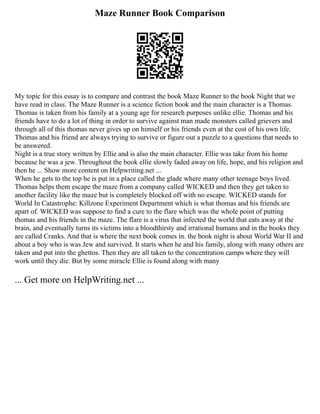 Maze Runner Book Comparison
My topic for this essay is to compare and contrast the book Maze Runner to the book Night that we
have read in class. The Maze Runner is a science fiction book and the main character is a Thomas.
Thomas is taken from his family at a young age for research purposes unlike ellie. Thomas and his
friends have to do a lot of thing in order to survive against man made monsters called grievers and
through all of this thomas never gives up on himself or his friends even at the cost of his own life.
Thomas and his friend are always trying to survive or figure out a puzzle to a questions that needs to
be answered.
Night is a true story written by Ellie and is also the main character. Ellie was take from his home
because he was a jew. Throughout the book ellie slowly faded away on life, hope, and his religion and
then he ... Show more content on Helpwriting.net ...
When he gets to the top he is put in a place called the glade where many other teenage boys lived.
Thomas helps them escape the maze from a company called WICKED and then they get taken to
another facility like the maze but is completely blocked off with no escape. WICKED stands for
World In Catastrophe: Killzone Experiment Department which is what thomas and his friends are
apart of. WICKED was suppose to find a cure to the flare which was the whole point of putting
thomas and his friends in the maze. The flare is a virus that infected the world that eats away at the
brain, and eventually turns its victims into a bloodthirsty and irrational humans and in the books they
are called Cranks. And that is where the next book comes in. the book night is about World War II and
about a boy who is was Jew and survived. It starts when he and his family, along with many others are
taken and put into the ghettos. Then they are all taken to the concentration camps where they will
work until they die. But by some miracle Ellie is found along with many
... Get more on HelpWriting.net ...
 