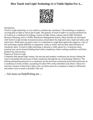 How Touch And Light Technology Is A Viable Option For A...
Introduction
Touch to Light technology is very useful in a modern day warehouse. The technology is expansive
covering pick to light as well as put to light. The purpose of touch to light is to increase productivity
of workers in a warehouse by linking a system of light, button, cartons, and an ERP, Enterprise
Resource Planning, and or a WMS, Warehouse Management System. Many benefits are associated
with Touch to Light include increased accuracy and productivity, high pick rates, improved safety, and
much more. While these are great to have it is important to weigh them against the negatives. Cons of
this technology include difficulty in integration, costly to install, and less than ideal utilization of
warehouse space. If touch to light technology is deemed a viable option for a warehouse many
practical uses can be found including faster order completions, better working conditions, and better
productivity and accuracy.
Purpose of Touch to Light
Companies that operate high volume, fast moving and complex warehouses are always looking for
ways to streamline the processes of their warehouses through the use of technology (Murray). The
picking and packing processes in a warehouse are the most time consuming and costliest processes in
a warehouse in terms of labor, accounting for about 50% of the total labor costs (How). Those two
activities, because of their heavy labor costs, are prime areas for a company to improve efficiencies
and reduce costs as much as possible. One way
... Get more on HelpWriting.net ...
 