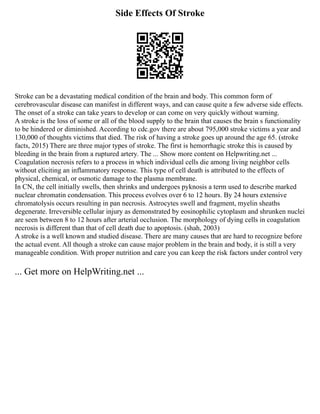 Side Effects Of Stroke
Stroke can be a devastating medical condition of the brain and body. This common form of
cerebrovascular disease can manifest in different ways, and can cause quite a few adverse side effects.
The onset of a stroke can take years to develop or can come on very quickly without warning.
A stroke is the loss of some or all of the blood supply to the brain that causes the brain s functionality
to be hindered or diminished. According to cdc.gov there are about 795,000 stroke victims a year and
130,000 of thoughts victims that died. The risk of having a stroke goes up around the age 65. (stroke
facts, 2015) There are three major types of stroke. The first is hemorrhagic stroke this is caused by
bleeding in the brain from a ruptured artery. The ... Show more content on Helpwriting.net ...
Coagulation necrosis refers to a process in which individual cells die among living neighbor cells
without eliciting an inflammatory response. This type of cell death is attributed to the effects of
physical, chemical, or osmotic damage to the plasma membrane.
In CN, the cell initially swells, then shrinks and undergoes pyknosis a term used to describe marked
nuclear chromatin condensation. This process evolves over 6 to 12 hours. By 24 hours extensive
chromatolysis occurs resulting in pan necrosis. Astrocytes swell and fragment, myelin sheaths
degenerate. Irreversible cellular injury as demonstrated by eosinophilic cytoplasm and shrunken nuclei
are seen between 8 to 12 hours after arterial occlusion. The morphology of dying cells in coagulation
necrosis is different than that of cell death due to apoptosis. (shah, 2003)
A stroke is a well known and studied disease. There are many causes that are hard to recognize before
the actual event. All though a stroke can cause major problem in the brain and body, it is still a very
manageable condition. With proper nutrition and care you can keep the risk factors under control very
... Get more on HelpWriting.net ...
 