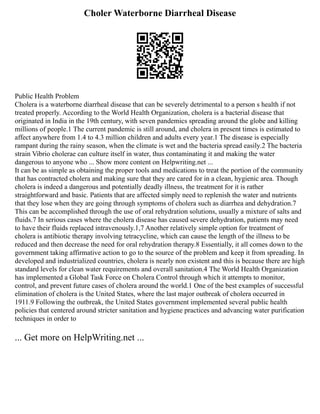 Choler Waterborne Diarrheal Disease
Public Health Problem
Cholera is a waterborne diarrheal disease that can be severely detrimental to a person s health if not
treated properly. According to the World Health Organization, cholera is a bacterial disease that
originated in India in the 19th century, with seven pandemics spreading around the globe and killing
millions of people.1 The current pandemic is still around, and cholera in present times is estimated to
affect anywhere from 1.4 to 4.3 million children and adults every year.1 The disease is especially
rampant during the rainy season, when the climate is wet and the bacteria spread easily.2 The bacteria
strain Vibrio cholerae can culture itself in water, thus contaminating it and making the water
dangerous to anyone who ... Show more content on Helpwriting.net ...
It can be as simple as obtaining the proper tools and medications to treat the portion of the community
that has contracted cholera and making sure that they are cared for in a clean, hygienic area. Though
cholera is indeed a dangerous and potentially deadly illness, the treatment for it is rather
straightforward and basic. Patients that are affected simply need to replenish the water and nutrients
that they lose when they are going through symptoms of cholera such as diarrhea and dehydration.7
This can be accomplished through the use of oral rehydration solutions, usually a mixture of salts and
fluids.7 In serious cases where the cholera disease has caused severe dehydration, patients may need
to have their fluids replaced intravenously.1,7 Another relatively simple option for treatment of
cholera is antibiotic therapy involving tetracycline, which can cause the length of the illness to be
reduced and then decrease the need for oral rehydration therapy.8 Essentially, it all comes down to the
government taking affirmative action to go to the source of the problem and keep it from spreading. In
developed and industrialized countries, cholera is nearly non existent and this is because there are high
standard levels for clean water requirements and overall sanitation.4 The World Health Organization
has implemented a Global Task Force on Cholera Control through which it attempts to monitor,
control, and prevent future cases of cholera around the world.1 One of the best examples of successful
elimination of cholera is the United States, where the last major outbreak of cholera occurred in
1911.9 Following the outbreak, the United States government implemented several public health
policies that centered around stricter sanitation and hygiene practices and advancing water purification
techniques in order to
... Get more on HelpWriting.net ...
 