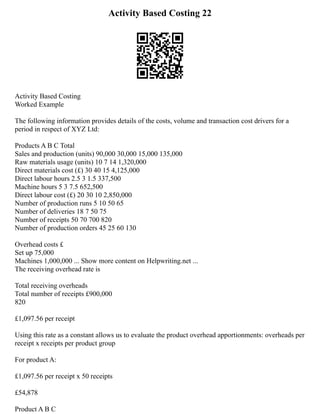 Activity Based Costing 22
Activity Based Costing
Worked Example
The following information provides details of the costs, volume and transaction cost drivers for a
period in respect of XYZ Ltd:
Products A B C Total
Sales and production (units) 90,000 30,000 15,000 135,000
Raw materials usage (units) 10 7 14 1,320,000
Direct materials cost (£) 30 40 15 4,125,000
Direct labour hours 2.5 3 1.5 337,500
Machine hours 5 3 7.5 652,500
Direct labour cost (£) 20 30 10 2,850,000
Number of production runs 5 10 50 65
Number of deliveries 18 7 50 75
Number of receipts 50 70 700 820
Number of production orders 45 25 60 130
Overhead costs £
Set up 75,000
Machines 1,000,000 ... Show more content on Helpwriting.net ...
The receiving overhead rate is
Total receiving overheads
Total number of receipts £900,000
820
£1,097.56 per receipt
Using this rate as a constant allows us to evaluate the product overhead apportionments: overheads per
receipt x receipts per product group
For product A:
£1,097.56 per receipt x 50 receipts
£54,878
Product A B C
 