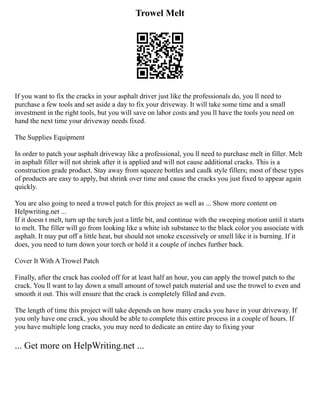 Trowel Melt
If you want to fix the cracks in your asphalt driver just like the professionals do, you ll need to
purchase a few tools and set aside a day to fix your driveway. It will take some time and a small
investment in the right tools, but you will save on labor costs and you ll have the tools you need on
hand the next time your driveway needs fixed.
The Supplies Equipment
In order to patch your asphalt driveway like a professional, you ll need to purchase melt in filler. Melt
in asphalt filler will not shrink after it is applied and will not cause additional cracks. This is a
construction grade product. Stay away from squeeze bottles and caulk style fillers; most of these types
of products are easy to apply, but shrink over time and cause the cracks you just fixed to appear again
quickly.
You are also going to need a trowel patch for this project as well as ... Show more content on
Helpwriting.net ...
If it doesn t melt, turn up the torch just a little bit, and continue with the sweeping motion until it starts
to melt. The filler will go from looking like a white ish substance to the black color you associate with
asphalt. It may put off a little heat, but should not smoke excessively or smell like it is burning. If it
does, you need to turn down your torch or hold it a couple of inches further back.
Cover It With A Trowel Patch
Finally, after the crack has cooled off for at least half an hour, you can apply the trowel patch to the
crack. You ll want to lay down a small amount of towel patch material and use the trowel to even and
smooth it out. This will ensure that the crack is completely filled and even.
The length of time this project will take depends on how many cracks you have in your driveway. If
you only have one crack, you should be able to complete this entire process in a couple of hours. If
you have multiple long cracks, you may need to dedicate an entire day to fixing your
... Get more on HelpWriting.net ...
 
