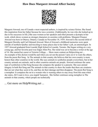 How Does Margaret Atwood Affect Society
Margaret Atwood, one of Canada s most respected authors, is inspired by science fiction. She found
this inspiration from her father because he was a scientist. [Additionally, he was who she looked up to
due to his successes in life.] She uses women as her speakers and often presents a dystopia in her
work, which shows women as stronger characters in societies with problems. Margaret Eleanor
Atwood was born in Ottawa, Ontario, Canada on November 18, 1939. Atwood is the second child of
Margaret Dorothy and Carl Edmund Atwood. Most of Atwood s childhood memories were spent
outside of northern Quebec and traveling to many places due to her father´s job, an entomologist. In
1957 Atwood graduated from Leaside High School in Leaside, Toronto. She began writing at a very
young age, and her favorite poet was Edgar Allen Poe. Her mind was set to become a writer at the age
of 16. She started her career at Victoria College, ... Show more content on Helpwriting.net ...
An example of this diction would be and when you set out the poison/ I piss on it/ to warn the others,
from the poem Rat Song . In The animals in that country she believes that her own country is more
honest than other countries in the world. She uses animals to symbolize people everywhere, but in her
country animals are animals, and in other countries animals are people. Atwood continues the same
type of symbolism in Rat Song because she compares the speaker to a parasite. She uses animal
imagery in both Rat Song and The animals in that country to show the reader that there are creatures
that are not what they seem to be, and they do their damage and then disappear. The poem Rat Song is
a metaphor. It compares the rat to a woman who is warning others to stay away from this man when
she states, All I want is love, you stupid/ humanist . She further continues using metaphor in The
animals in that country, where people are technically
... Get more on HelpWriting.net ...
 