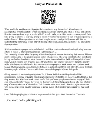 Essay on Personal Life
What would the world come to if people did not strive to help themselves? Would more be
accomplished or nothing at all? When is helping oneself self interest, and when is it rude and selfish?
How far does one have to go to not be selfish? In order to be not selfish, must a person spent all their
time giving to others? Is in a way giving to others even show selfishness? If that is true is it possible to
end selfishness? These questions do not have straight answers, and probably never will. Yet, to
understand the importance of self interest it is important to understand my opinion of the answers to
these questions.
Self interest is when people strive to help their condition, or themselves without implicating harm on
others. It causes ... Show more content on Helpwriting.net ...
This can easily be seen when the young athlete is suing their parents for stealing their money. This can
also be seen on any of the court television shows where people who were once the best of friends are
having an absolute brawl over a few hundred to a few thousand dollars. Which although it is a lot of
money, is not close to how priceless a good friendship is. Self interest will always benefit a country
while selfishness can only hurt it. Self interest motivates people to work harder, and if people work
harder it helps everyone around them. Selfishness is quite different from self interest because it inflicts
harm on people, while self interest will almost always help people achieve their goals.
Giving to others is an amazing thing to do. Yet, I do not feel it is something that should be
automatically expected of people. I think everyone must work hard to get money, and lead the life that
they want to live. With hard work comes profit. This profit that people make is used to pay off their
own bills, and then buy things they want for themselves. I think that people should take care of others
only after they take care of themselves. This does not mean never think of others. It just means that
why should one person have to work hard to earn a living, while another person receives free hand
outs.
I also feel that people give to others to help themselves feel good about themselves. There are
... Get more on HelpWriting.net ...
 