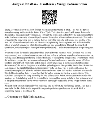 Analysis Of Nathaniel Hawthorne s Young Goodman Brown
Young Goodman Brown is a story written by Nathaniel Hawthorne in 1835. This was the period
around the crazy incidents of the Salem Witch Trials. This piece is covered with topics that can be
described as having alternative meanings. Through the symbolism in the story, the audience is able to
make ties between the old relationships Goodman Brown had with the other townspeople. The series
of event in the story bring him to believe that his entire life was a lie and no one was worthy of his
trust. All of the misconceptions in his life were brought on by the occupations and actions that his
fellow townsfolk underwent while Goodman Brown was around them. Through the regards of
symbolism, new meanings of this nighttime experience are ... Show more content on Helpwriting.net
...
It was stated that the man he encountered had known Browns elders as well. Goodman was led to a
large assembly and he found many townspeople that he knew gathered around an altar surrounded by
burning trees. He recognized many of these faces and it changed the image he had toward them. From
the audiences perspective, we understand many of the stories characters have the names of Salem
residents charged with witchcraft; and its major action takes place in the noisy pasture historical
documents of, the period designate as a witches gathering place (Bunge 434). At the time, Brown had
seen many of the people that attended the assembly to be sin free. This is symbolic because the
assembly takes place in what the audience knows to be as a town that has had numerous witch trials.
This led him to realize that everyone has their flaws but he may not be able to accept them. This
explains a concept of the story involving the loss of innocence. When he discovers the town in this
meeting, his faith is being tested. He is not able to cope and has reason to believe that he is now held
to a higher standard than others because the ones he thought were saints are no longer faithful in his
eyes.
As mentioned, when Goodman Brown wandered into the forest, he encountered a man. This man is
seen to be the Devil due to the serpent like engravings that wrapped around his staff. With a
resembling figure of Goodman, the
... Get more on HelpWriting.net ...
 