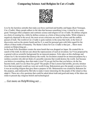Comparing Science And Religion In Cat s Cradle
Live by the harmless untruths that make you brave and kind and healthy and happy (Kurt Vonnegut,
Cat s Cradle). Many people adhere to the idea that because something is true, it must be in a sense
good. Vonnegut often compares and contrasts science and religion in Cat s Cradle. He defines religion
as a form of creating lies, while he defines science as a form of discovering truths. While religion is
negatively depicted in the novel, the most severe criticisms are used for science and the endless
pursuit of truth. The world in Cat s Cradle is quite realistic in the sense that truth, in the form of
discoveries such as the atomic bomb and Ice 9, is used for personal gain with little regard for the
effects of these truths of humanity. The theme I chose for Cat s Cradle is that just ... Show more
content on Helpwriting.net ...
In the book Felix Hoenikker creates the atom bomb that was dropped on Japan. He created this in
search of the truth, he did not care about the repercussions of such an invention. Ice 9 was proposed by
a general with no scientific background for an innocent purpose. Felix takes on this challenge and
creates Ice 9, the invention that destroys the world. An invention created for an innocent purpose by a
reckless scientist who did not think of a possible outcome that would destroy the world. Just because
you believe in something, does that make it true? If you get fed lies that you believe, do the lies
become truth, and if so are these lies good? The people of San Lorenzo had terrible, poverty stricken
lives that most people would say were not worth living. Bokononism gave the people a reason to live,
it was an exciting religion that gave them a purpose in life. Bokononism was created by Bokonon for
this purpose, and outlawed by McCabe to make it more interesting for the people of the island so they
adapt it. These are a few questions that could be asked about truth and good and many of the ideas can
relate to present day religious beliefs and technological
... Get more on HelpWriting.net ...
 