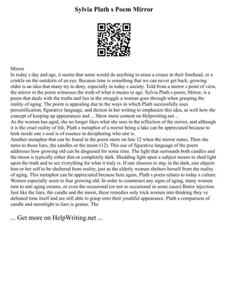 Sylvia Plath s Poem Mirror
Mirror
In today s day and age, it seems that some would do anything to erase a crease in their forehead, or a
crinkle on the outskirts of an eye. Because time is something that we can never get back, growing
older is an idea that many try to deny, especially in today s society. Told from a mirror s point of view,
the mirror in the poem witnesses the truth of what it means to age. Sylvia Plath s poem, Mirror, is a
poem that deals with the truths and lies in the struggle a woman goes through when grasping the
reality of aging. The poem is appealing due to the ways in which Plath successfully uses
personification, figurative language, and diction in her writing to emphasize this idea, as well how the
concept of keeping up appearances and ... Show more content on Helpwriting.net ...
As the woman has aged, she no longer likes what she sees in the reflection of the mirror, and although
it is the cruel reality of life, Plath s metaphor of a mirror being a lake can be appreciated because to
look inside one s soul is of essence in deciphering who one is.
Another metaphor that can be found in the poem starts on line 12 when the mirror states, Then she
turns to those liars, the candles or the moon (12). This use of figurative language of the poem
addresses how growing old can be disguised for some time. The light that surrounds both candles and
the moon is typically either dim or completely dark. Shedding light upon a subject means to shed light
upon the truth and to see everything for what it truly is. If one chooses to stay in the dark, one objects
him or her self to be sheltered from reality, just as the elderly woman shelters herself from the reality
of aging. This metaphor can be appreciated because here again, Plath s poem relates to today s culture.
Women especially seem to fear growing old. In order to counteract any signs of aging, many women
turn to anti aging creams, or even the occasional (or not so occasional in some cases) Botox injection.
Just like the liars, the candle and the moon, these remedies only trick women into thinking they ve
defeated time itself and are still able to grasp onto their youthful appearance. Plath s comparison of
candle and moonlight to liars is genius. The
... Get more on HelpWriting.net ...
 