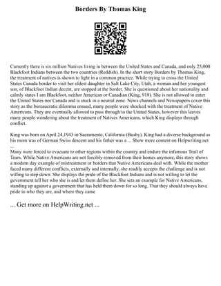Borders By Thomas King
Currently there is six million Natives living in between the United States and Canada, and only 25,000
Blackfoot Indians between the two countries (Reddish). In the short story Borders by Thomas King,
the treatment of natives is shown to light in a common practice. While trying to cross the United
States Canada border to visit her oldest daughter in Salt Lake City, Utah, a woman and her youngest
son, of Blackfoot Indian decent, are stopped at the border. She is questioned about her nationality and
calmly states I am Blackfoot, neither American or Canadian (King, 918). She is not allowed to enter
the United States nor Canada and is stuck in a neutral zone. News channels and Newspapers cover this
story as the bureaucratic dilemma ensued, many people were shocked with the treatment of Native
Americans. They are eventually allowed to pass through to the United States, however this leaves
many people wondering about the treatment of Natives Americans, which King displays through
conflict.
King was born on April 24,1943 in Sacramento, California (Busby). King had a diverse background as
his mom was of German Swiss descent and his father was a ... Show more content on Helpwriting.net
...
Many were forced to evacuate to other regions within the country and endure the infamous Trail of
Tears. While Native Americans are not forcibly removed from their homes anymore, this story shows
a modern day example of mistreatment or borders that Native Americans deal with. While the mother
faced many different conflicts, externally and internally, she readily accepts the challenge and is not
willing to step down. She displays the pride of the Blackfoot Indians and is not willing to let the
government tell her who she is and let them define her. She sets an example for Native Americans,
standing up against a government that has held them down for so long. That they should always have
pride in who they are, and where they came
... Get more on HelpWriting.net ...
 