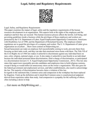 Legal, Safety and Regulatory Requirements
Legal, Safety, and Regulatory Requirements
This paper examines the impact of legal, safety and the regulatory requirements of the human
resources development in an organization. This aspects look at the rights of the employee and the
employer and how they are secured. This human resources process affects the lawful, well being, and
governing guidelines inside a business while the privileges of those employers and workers are
protected by the U.S. Department of Labor, Equal Employment Opportunity Commission, Americans
with Disabilities Act of 1990, and the Department of Homeland Security. The employee related
regulations are to guard the privileges of a company and worker. The U. S. Department of Labor gives
organization an excellent ... Show more content on Helpwriting.net ...
Sexual harassment can make an employee feel uncomfortable coming to work, prevents them from
focusing on their tasks work, and they can take that emotional stress home with them. The Title VII of
the Civil Rights Act of 1964 law makes it unlawful to discriminate against any individual basis on
race, color, religion, national origin, or sex. It also makes it unlawful to react hostile to an individual
because the individual protested about discrimination, filed a charge of discrimination, or participated
in a discrimination lawsuit ( U. S. Equal Employment Opportunity Commission , 2011). This law also
states that supervisors reasonably provide candidates and employees time to hold religious customs,
except if doing so would inflict an unnecessary stress on the owner s organization. This also goes for
the federal government and employment services, and labor establishments, also need to acknowledge
the law. The majority of discrimination lawsuits claim a violation of this law.
In regards to the statement that, Common sense and compassion in the workplace has been replaced
by litigation. I look up the definition and it stated that Common sense is sound practical judgment
derived from experience rather than study. And compassion is sympathy for the suffering of others,
often including a desire to help
... Get more on HelpWriting.net ...
 