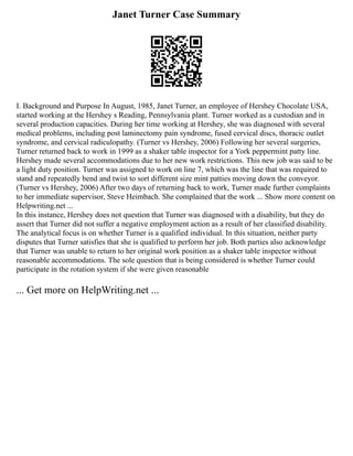 Janet Turner Case Summary
I. Background and Purpose In August, 1985, Janet Turner, an employee of Hershey Chocolate USA,
started working at the Hershey s Reading, Pennsylvania plant. Turner worked as a custodian and in
several production capacities. During her time working at Hershey, she was diagnosed with several
medical problems, including post laminectomy pain syndrome, fused cervical discs, thoracic outlet
syndrome, and cervical radiculopathy. (Turner vs Hershey, 2006) Following her several surgeries,
Turner returned back to work in 1999 as a shaker table inspector for a York peppermint patty line.
Hershey made several accommodations due to her new work restrictions. This new job was said to be
a light duty position. Turner was assigned to work on line 7, which was the line that was required to
stand and repeatedly bend and twist to sort different size mint patties moving down the conveyor.
(Turner vs Hershey, 2006) After two days of returning back to work, Turner made further complaints
to her immediate supervisor, Steve Heimbach. She complained that the work ... Show more content on
Helpwriting.net ...
In this instance, Hershey does not question that Turner was diagnosed with a disability, but they do
assert that Turner did not suffer a negative employment action as a result of her classified disability.
The analytical focus is on whether Turner is a qualified individual. In this situation, neither party
disputes that Turner satisfies that she is qualified to perform her job. Both parties also acknowledge
that Turner was unable to return to her original work position as a shaker table inspector without
reasonable accommodations. The sole question that is being considered is whether Turner could
participate in the rotation system if she were given reasonable
... Get more on HelpWriting.net ...
 