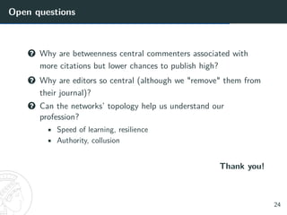 Open questions
? Why are betweenness central commenters associated with
more citations but lower chances to publish high?
? Why are editors so central (although we "remove" them from
their journal)?
? Can the networks’ topology help us understand our
profession?
• Speed of learning, resilience
• Authority, collusion
Thank you!
24
 