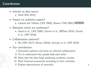 Contribution
• Interest as data source
• Oettl (MS 2012)
• Impact on academic papers?
• Laband and Tollison (JPE 2000); Brown (TAR 2005) Replication
• Networks within our profession?
• Goyal et al. (JPE 2006); Ductor et al. (REStat 2014); Ductor
et al. (WP 2018)
• Collaboration patterns?
• Wu (WP 2017); Romer (2016); Azoulay et al. (WP 2018)
• Our contribution:
I Document patterns and facts on informal collaboration
II Try to understand why people help each other
III Show how the data helps predicting academic success
IV Rank financial economists according to their centrality
V Explore determinants of centrality 3
 