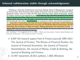 Informal collaboration visible through acknowledgments
from: Hochberg, Y., A. Ljungquivst and Y. Lu (2007): “Whom you know matters: Venture Capital Networks and
Investment Performance”, The Journal of Finance 1, 251-301.
• 6,597 full research papers from 6 Finance journals 1997-2011:
The Journal of Finance, The Review of Financial Studies, the
Journal of Financial Economics, the Journal of Financial
Intermediation, the Journal of Money, Credit & Banking, the
Journal of Banking and Finance
• 14,787 researchers (6,552 authors), 1,568 affiliations 5
 