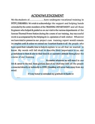ACKNOWLEDGEMENT
We the students of……………….have undergone vocational training in
NTPC,FARAKKA. We wish to acknowledge the support and helping hands
extended by the entire members of the TRAINING DEPARTMENT and all those
Engineers who helped & guided us on our visit to the various departments of the
famous Thermal Power Station during the course of our training. Any successful
work is accompanied by the Helping & Co-operation of well-wisher. Whatever
we have tried to present in our project cum training report would remain
incomplete until & unless we extend our heartiest thanks to all the people who
have spent their valuable time to help & explain to us all that we wanted to
know. My words will fall short to describe their importance to us, our
gratefulness to them & also to their kind & co-operative attitude throughout the
course of our training.
No matter wherever we will stand in our
life & career in the end, these glorious days of our short stay with all the people
connected directly or indirectly to NTPC (Farakka) will never fade away from my
mind.
It’s my honor to extended my gratitude & thanks to
…..
 