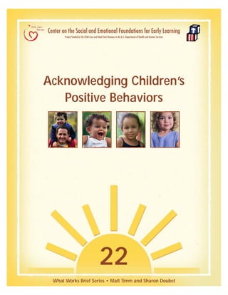 Acknowledging Children’s
Positive Behaviors
22
What Works Brief Series • Matt Timm and Sharon Doubet
Center on the Social and Emotional Foundations for Early Learning
Project funded by the Child Care and Head Start Bureaus in the U.S. Department of Health and Human Services
 