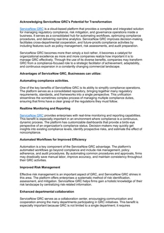 Acknowledging ServiceNow GRC's Potential for Transformation
ServiceNow GRC is a cloud-based platform that provides a complete and integrated solution
for managing regulatory compliance, risk mitigation, and governance operations inside a
business. It serves as a consolidated hub for automating workflows, optimizing compliance
procedures, and delivering real-time analytics. ServiceNow GRC improves decision-making,
facilitates cross-departmental cooperation, and future-proofs compliance activities by
including features such as policy management, risk assessments, and audit preparation.
ServiceNow GRC becomes more than simply a tool rather, it becomes a catalyst for
organizational excellence as more and more companies realize how important it is to
manage GRC effectively. Through the use of its diverse benefits, companies may transform
GRC from a compliance-focused role to a strategic facilitator of achievement, adaptability,
and continuous expansion in a constantly changing commercial landscape.
Advantages of ServiceNow GRC, Businesses can utilize:
Automating compliance activities.
One of the key benefits of ServiceNow GRC is its ability to simplify compliance operations.
The platform serves as a consolidated repository, bringing together many regulatory
requirements, standards, and frameworks into a single perspective. This unification
streamlines the sometimes complex process of managing multiple compliance duties,
ensuring that firms have a clear grasp of the regulations they must follow.
Realtime Monitoring and Reporting
ServiceNow GRC provides enterprises with real-time monitoring and reporting capabilities.
This benefit is especially important in an environment where compliance is a continuous,
dynamic process. The platform has customizable dashboards that provide a birds-eye
perspective of an organization's compliance status. Decision-makers may quickly get
insights into existing compliance levels, identify prospective risks, and estimate the effect of
noncompliance.
Automated Workflows for Improved Efficiency
Automation is a key component of the ServiceNow GRC advantage. The platform's
automated workflows go beyond compliance and include risk management, policy
adherence, and audit procedures. By automating common procedures and approvals, firms
may drastically save manual labor, improve accuracy, and maintain consistency throughout
their GRC activities.
Improved Risk Management
Effective risk management is an important aspect of GRC, and ServiceNow GRC shines in
this area. The platform offers enterprises a systematic method of risk identification,
assessment, and mitigation. ServiceNow GRC helps firms gain a holistic knowledge of their
risk landscape by centralizing risk-related information.
Enhanced departmental collaboration
ServiceNow GRC serves as a collaboration center, encouraging communication and
cooperation among the many departments participating in GRC initiatives. This benefit is
especially important because GRC is not limited to a single department; it requires
 