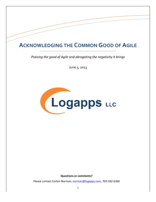 1	
  
	
  
	
  
	
  
Shared	
  Services	
  Analysis	
  
	
  
ACKNOWLEDGING	
  THE	
  COMMON	
  GOOD	
  OF	
  AGILE	
  
	
  
Praising	
  the	
  good	
  of	
  Agile	
  and	
  abrogating	
  the	
  negativity	
  it	
  brings	
  
	
  
June	
  5,	
  2013	
  
	
  
	
  
	
  
	
  
	
  
	
  
	
  
	
  
	
  
	
  
	
  
	
  
	
  
	
  
	
  
	
  
	
  
	
  
	
  
	
  
	
  
	
   Questions	
  or	
  comments?	
  
Please	
  contact	
  Corbin	
  Norman,	
  norman@logapps.com,	
  703-­‐592-­‐6360	
  
 
