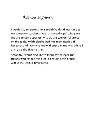 Acknowledgment
I would like to express my special thanks of gratitude to
my computer teacher as well as our principal who gave
me the golden opportunity to do this wonderful project
on the topic, which also helped me in doing a lot of
Research and I came to know about so many new things I
am really thankful to them.
Secondly I would also like to thank my parents and
friends who helped me a lot in finalizing this project
within the limited time frame.
 