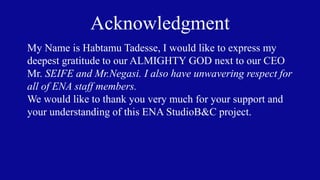 Acknowledgment
My Name is Habtamu Tadesse, I would like to express my
deepest gratitude to our ALMIGHTY GOD next to our CEO
Mr. SEIFE and Mr.Negasi. I also have unwavering respect for
all of ENA staff members.
We would like to thank you very much for your support and
your understanding of this ENA StudioB&C project.
 