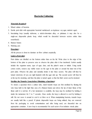 Page 12
Bacteria Culturing
Materials Required:
1. Mixed culture of bacteria.
2. Sterile petri dish with appropriate bacterial media(such as trypticase soy agar, nutrient agar).
3. Inoculating loop (usually nichrome, a nickel-chromium alloy, or platinum; it may also be a
single-use disposable plastic loop, which would be discarded between sectors rather than
resterilized).
4. Bunsen burner.
5. Marking pen
Procedure:
All the process is done in a laminar air flow cabinet aseptically.
Label a Petri dish:
Petri dishes are labelled on the bottom rather than on the lid. Write close to the edge of the
bottom of the plate to preserve area to observe the plate after it has incubated. Labels usually
include the organism name, type of agar, date, and the plater's name or initials. Using sterile
cotton swabs, remove any visible water on the agar in the plate or around the inner rim of the
petri plate. Observe the plate and mentally divide it into three sectors. The plate will then be
turned clockwise (if you are right handed) with the agar side up. The second sector will then be
at the top for streaking and then the plate is turned again so that the third sector can be streaked.
Sterilize the Transfer Loop before Obtaining a Specimen:
To streak a specimen from a culture tube, metal transfer loops are first sterilized by flaming the
wire loop held in the light blue area of a Bunsen burner just above the tip of inner flame of the
flame until it is red-hot. If a hot incinerator is available, the loop may be sterilized by holding it
inside the incinerator for 5 to 7 seconds. Once sterile, the loop is allowed to cool by holding it
still. Do not wave it around to cool it or blow on it. When manipulating bacteria, transfer loops
are usually held like a pencil. If plastic disposable loops are being utilized, they are removed
from the packaging to avoid contamination and after being used, are discarded into an
appropriate container. A new loop is recommended for each sector of an isolation streak plate.
 