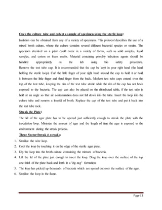 Page 13
Open the culture tube and collect a sample of specimen using the sterile loop:
Isolation can be obtained from any of a variety of specimens. This protocol describes the use of a
mixed broth culture, where the culture contains several different bacterial species or strains. The
specimen streaked on a plate could come in a variety of forms, such as solid samples, liquid
samples, and cotton or foam swabs. Material containing possibly infectious agents should be
handled appropriately in the lab using bio safety procedure.
Remove the test tube cap. It is recommended that the cap be kept in your right hand (the hand
holding the sterile loop). Curl the little finger of your right hand around the cap to hold it or hold
it between the little finger and third finger from the back. Modern test tube caps extend over the
top of the test tube, keeping the rim of the test tube sterile while the rim of the cap has not been
exposed to the bacteria. The cap can also be placed on the disinfected table, if the test tube is
held at an angle so that air contamination does not fall down into the tube. Insert the loop into the
culture tube and remove a loopful of broth. Replace the cap of the test tube and put it back into
the test tube rack.
Streak the Plate:
The lid of the agar plate has to be opened just sufficiently enough to streak the plate with the
inoculation loop. Minimize the amount of agar and the length of time the agar is exposed to the
environment during the streak process.
Three Sector Streak (t streak):
1. Sterilize the wire loop.
2. Cool the loop by touching it on the edge of the sterile agar plate.
3. Dip the loop into the broth culture containing the mixture of bacteria.
4. Lift the lid of the plate just enough to insert the loop. Drag the loop over the surface of the top
one-third of the plate back and forth in a "zig-zag" formation.
5. The loop has picked up thousands of bacteria which are spread out over the surface of the agar.
6. Sterilize the loop in the flame.
 