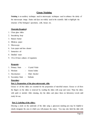 Page 15
Gram Staining
Staining is an auxiliary technique used in microscopic techniques used to enhance the clarity of
the microscopic image. Stains and dyes are widely used in the scientific field to highlight the
structure of the biological specimens, cells, tissues etc.
Materials Required:
1. Clean glass slides
2. Inoculating loop
3. Bunsen burner
4. Bibulous paper
5. Microscope
6. Lens paper and lens cleaner
7. Immersion oil
8. Distilled water
9. 18 to 24 hour cultures of organisms
Reagents:
1. Primary Stain - Crystal Violet
2. Mordant - Grams Iodine
3. Decolourizer - Ethyl Alcohol
4. Secondary Stain - Safranin
Procedure:
Part 1: Preparation of the glass microscopic slide
Grease or oil free slides are essential for the preparation of microbial smears. Grease or oil from
the fingers on the slides is removed by washing the slides with soap and water. Wipe the slides
with spirit or alcohol. After cleaning, dry the slides and place them on laboratory towels until
ready for use.
Part 2: Labeling of the slides:
Drawing a circle on the underside of the slide using a glassware-marking pen may be helpful to
clearly designate the area in which you will prepare the smear. You may also label the slide with
 