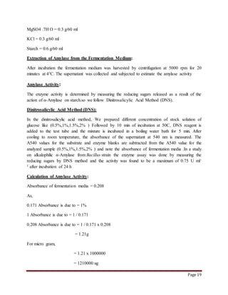 Page 19
MgSO4 .7H O = 0.3 g/60 ml
KCl = 0.3 g/60 ml
Starch = 0.6 g/60 ml
Extraction of Amylase from the Fermentation Medium:
After incubation the fermentation medium was harvested by centrifugation at 5000 rpm for 20
minutes at 4°C. The supernatant was collected and subjected to estimate the amylase activity
Amylase Activity:
The enzyme activity is determined by measuring the reducing sugars released as a result of the
action of α-Amylase on starch.so we follow Dinitrosalicylic Acid Method (DNS).
Dinitrosalicylic Acid Method (DNS):
In the dinitrosalicylic acid method, We prepared different concentration of stock solution of
glucose like (0.5%,1%,1.5%,2% ) Followed by 10 min of incubation at 50C, DNS reagent is
added to the test tube and the mixture is incubated in a boiling water bath for 5 min. After
cooling to room temperature, the absorbance of the supernatant at 540 nm is measured. The
A540 values for the substrate and enzyme blanks are subtracted from the A540 value for the
analyzed sample (0.5%,1%,1.5%,2% ) and note the absorbance of fermentation media .In a study
on alkalophilic α-Amylase from Bacillus strain the enzyme assay was done by measuring the
reducing sugars by DNS method and the activity was found to be a maximum of 0.75 U ml-
1 after incubation of 24 h
Calculation of Amylase Activity:
Absorbance of fermentation media = 0.208
As,
0.171 Absorbance is due to = 1%
1 Absorbance is due to = 1 / 0.171
0.208 Absorbance is due to = 1 / 0.171 x 0.208
= 1.21g
For micro gram,
= 1.21 x 1000000
= 1210000 ug
 