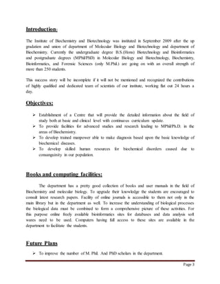 Page 3
Introduction:
The Institute of Biochemistry and Biotechnology was instituted in September 2009 after the up
gradation and union of department of Molecular Biology and Biotechnology and department of
Biochemistry. Currently the undergraduate degree B.S.(Hons) Biotechnology and Bioinformatics
and postgraduate degrees (MPhil/PhD) in Molecular Biology and Biotechnology, Biochemistry,
Bioinformatics, and Forensic Sciences (only M.Phil.) are going on with an overall strength of
more than 250 students.
This success story will be incomplete if it will not be mentioned and recognized the contributions
of highly qualified and dedicated team of scientists of our institute, working flat out 24 hours a
day.
Objectives:
 Establishment of a Centre that will provide the detailed information about the field of
study both at basic and clinical level with continuous curriculum update.
 To provide facilities for advanced studies and research leading to MPhil/Ph.D. in the
areas of Biochemistry.
 To develop trained manpower able to make diagnosis based upon the basic knowledge of
biochemical diseases.
 To develop skilled human resources for biochemical disorders caused due to
consanguinity in our population.
Books and computing facilities:
The department has a pretty good collection of books and user manuals in the field of
Biochemistry and molecular biology. To upgrade their knowledge the students are encouraged to
consult latest research papers. Facility of online journals is accessible to them not only in the
main library but in the department as well. To increase the understanding of biological processes
the biological data must be combined to form a comprehensive picture of these activities. For
this purpose online freely available bioinformatics sites for databases and data analysis soft
wares need to be used. Computers having full access to these sites are available in the
department to facilitate the students.
Future Plans
 To improve the number of M. Phil. And PhD scholars in the department.
 