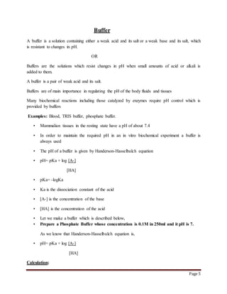 Page 5
Buffer
A buffer is a solution containing either a weak acid and its salt or a weak base and its salt, which
is resistant to changes in pH.
OR
Buffers are the solutions which resist changes in pH when small amounts of acid or alkali is
added to them.
A buffer is a pair of weak acid and its salt.
Buffers are of main importance in regulating the pH of the body fluids and tissues
Many biochemical reactions including those catalyzed by enzymes require pH control which is
provided by buffers
Examples: Blood, TRIS buffer, phosphate buffer.
• Mammalian tissues in the resting state have a pH of about 7.4
• In order to maintain the required pH in an in vitro biochemical experiment a buffer is
always used
• The pH of a buffer is given by Handerson-Hasselbalch equation
• pH= pKa + log [A-]
[HA]
• pKa= -logKa
• Ka is the dissociation constant of the acid
• [A-] is the concentration of the base
• [HA] is the concentration of the acid
• Let we make a buffer which is described below,
• Prepare a Phosphate Buffer whose concentration is 0.1M in 250ml and it pH is 7.
As we know that Handerson-Hasselbalch equation is,
• pH= pKa + log [A-]
[HA]
Calculation;
 