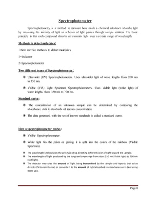 Page 8
Spectrophotometer
Spectrophotometry is a method to measure how much a chemical substance absorbs light
by measuring the intensity of light as a beam of light passes through sample solution. The basic
principle is that each compound absorbs or transmits light over a certain range of wavelength.
Methods to detect molecules:
There are two methods to detect molecules
1=Indicator
2=Spectrophotometer
Two different types of Spectrophotometer:
 Ultraviolet (UV) Spectrophotometers. Uses ultraviolet light of wave lengths from 200 nm
to 350 nm.
 Visible (VIS) Light Spectrum Spectrophotometers. Uses visible light (white light) of
wave lengths from 350 nm to 700 nm.
Standard curve;
 The concentration of an unknown sample can be determined by comparing the
absorbance data to standards of known concentration.
 The data generated with the set of known standards is called a standard curve.
How a spectrophotometer works:
 Visible Spectrophotometer
 White light hits the prism or grating, it is split into the colors of the rainbow (Visible
Spectrum).
 The wavelength knob rotates the prism/grating, directing different color of light toward the sample.
 The wavelength of light produced by the tungsten lamp range from about 350 nm (Violet light) to 700 nm
(red light).
 The detector measures the amount of light being transmitted by the sample and reports that value
directly (% transmittance) or converts it to the amount of light absorbed in absorbance units (au) using
Beers Law.
 