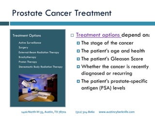 Prostate Cancer Treatment
Treatment Options
Active Surveillance
Surgery
External-Beam Radiation Therapy
Brachytherapy
Proton Therapy
Stereotactic Body Radiation Therapy
¨  Treatment options depend on:
¤  The stage of the cancer
¤  The patient’s age and health
¤  The patient’s Gleason Score
¤  Whether the cancer is recently
diagnosed or recurring
¤  The patient’s prostate-specific
antigen (PSA) levels
1400	
  North	
  IH	
  35,	
  Austin,	
  TX	
  78701 	
   	
  (512)	
  324-­‐8060 	
  www.austincyberknife.com	
  
 