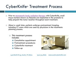 CyberKnife® Treatment Process
¨  Prior to stereotactic body radiation therapy with CyberKnife, small
tissue markers known as fiducials are implanted in the prostate to
help pinpoint the tumor location throughout each treatment.
¨  About a week later, patients undergo pretreatment imaging,
including CT scans which are used by physicians in the treatments
planning process.
¨  This treatment process
includes
¤  Consultation appointment
¤  Pretreatment procedures
¤  CyberKnife treatment
¤  Follow-up
1400	
  North	
  IH	
  35,	
  Austin,	
  TX	
  78701 	
   	
  (512)	
  324-­‐8060 	
  www.austincyberknife.com	
  
 