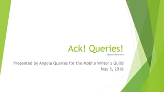 Ack! Queries!Lessons learned
Presented by Angela Quarles for the Mobile Writer’s Guild
May 5, 2016
 