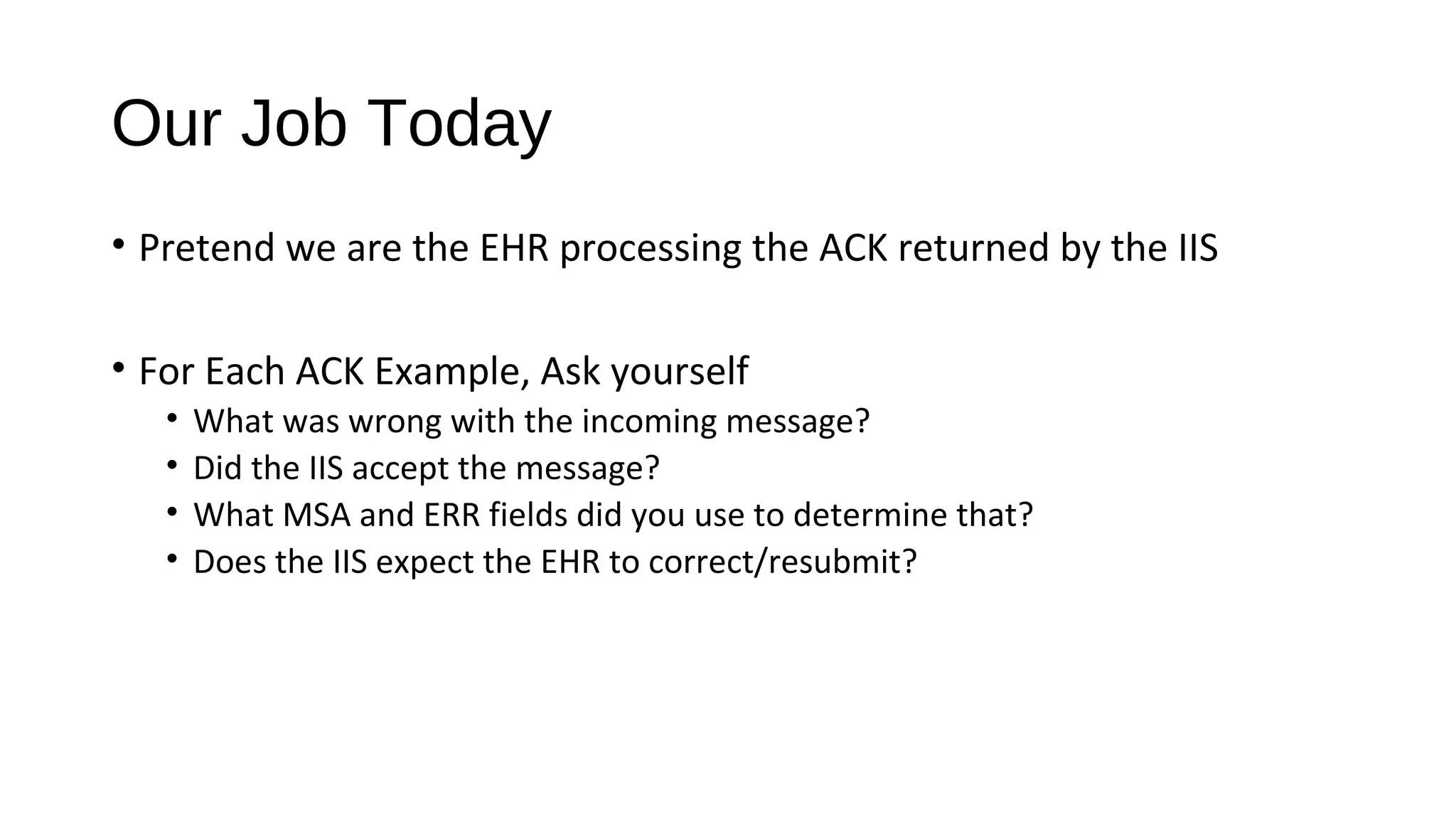 Our Job Today
• Pretend we are the EHR processing the ACK returned by the IIS
• For Each ACK Example, Ask yourself
• What was wrong with the incoming message?
• Did the IIS accept the message?
• What MSA and ERR fields did you use to determine that?
• Does the IIS expect the EHR to correct/resubmit?
 